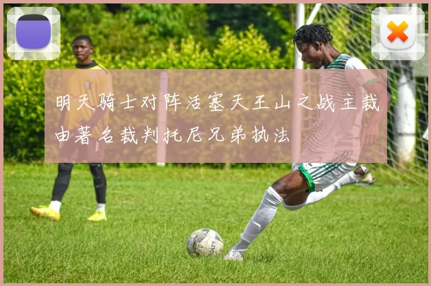 明天骑士对阵活塞天王山之战主裁由著名裁判托尼兄弟执法