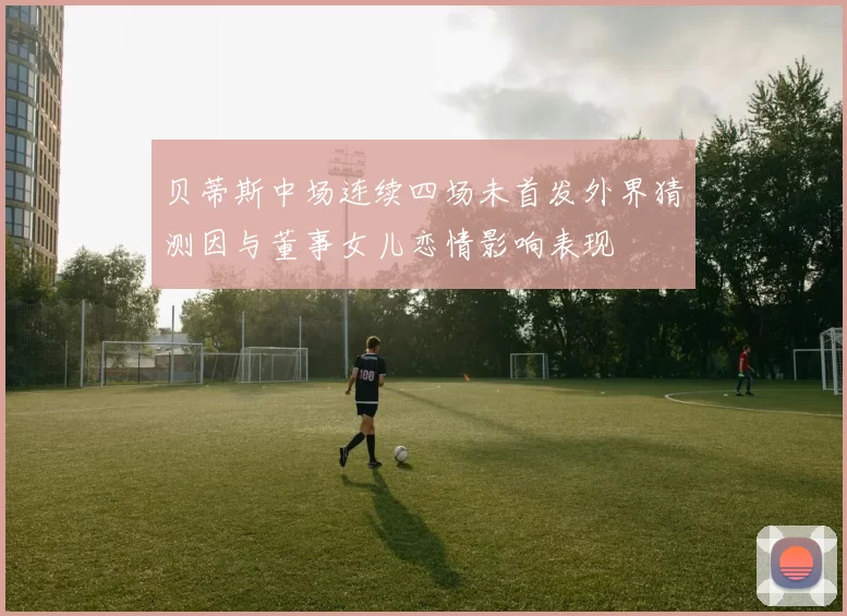 贝蒂斯中场连续四场未首发外界猜测因与董事女儿恋情影响表现