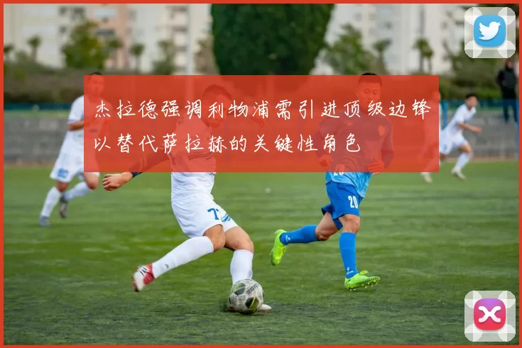 杰拉德强调利物浦需引进顶级边锋以替代萨拉赫的关键性角色