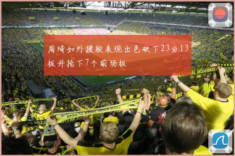 周琦如外援般表现出色砍下23分13板并抢下7个前场板
