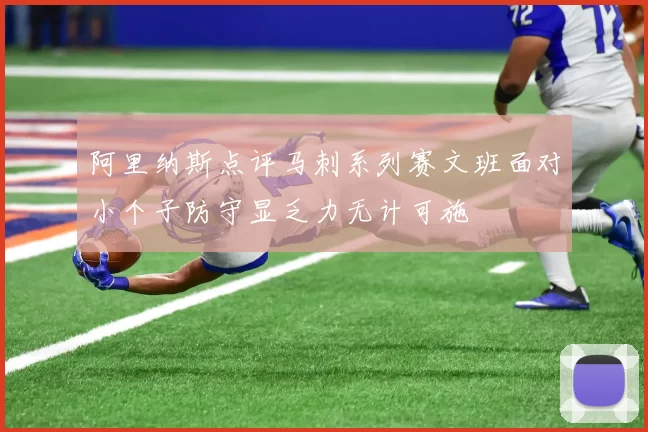 阿里纳斯点评马刺系列赛文班面对小个子防守显乏力无计可施
