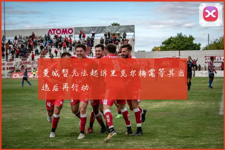 曼城暂无法起诉里克尔梅需等其当选后再行动