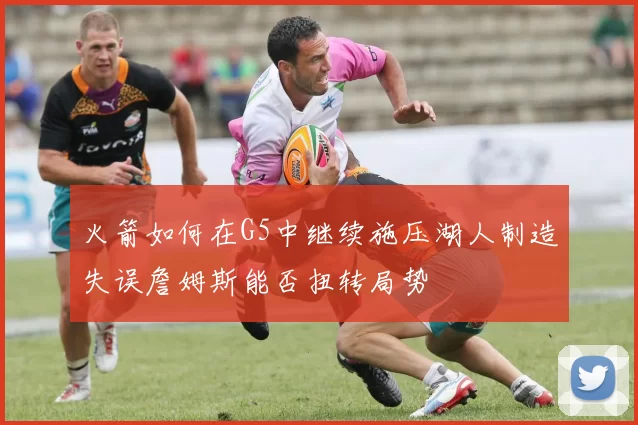火箭如何在G5中继续施压湖人制造失误詹姆斯能否扭转局势