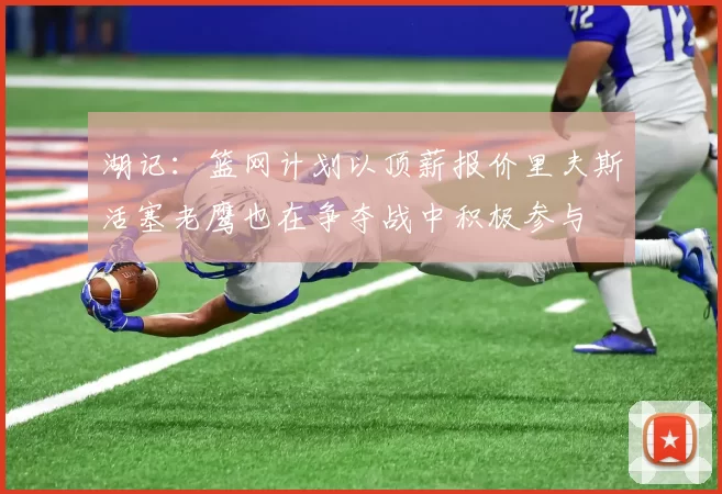 湖记：篮网计划以顶薪报价里夫斯活塞老鹰也在争夺战中积极参与