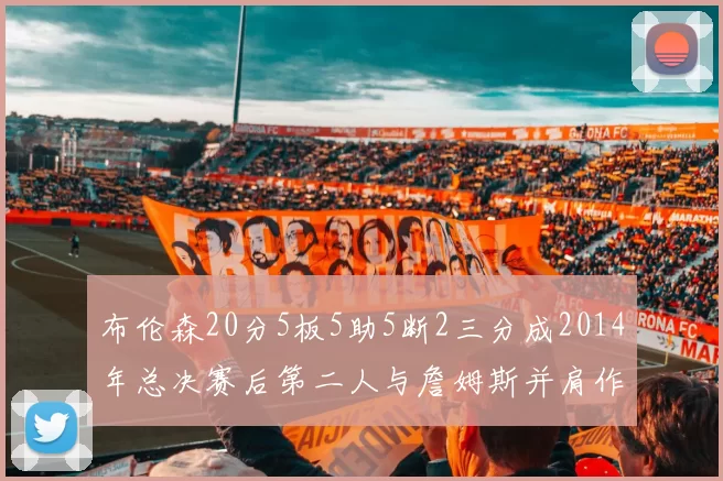 布伦森20分5板5助5断2三分成2014年总决赛后第二人与詹姆斯并肩作战