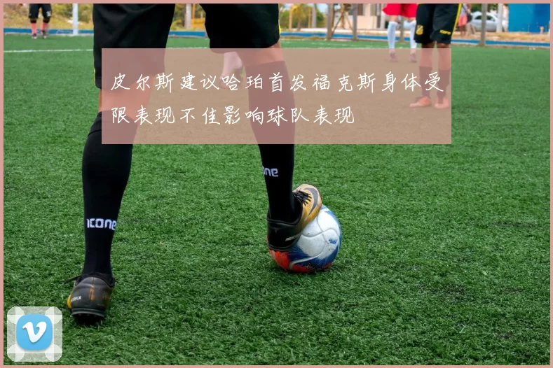 皮尔斯建议哈珀首发福克斯身体受限表现不佳影响球队表现