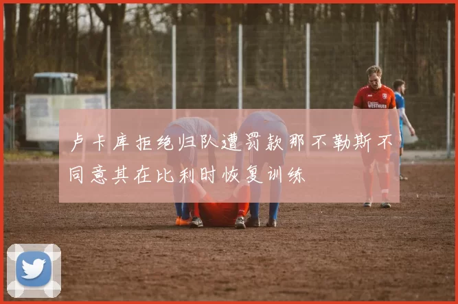 卢卡库拒绝归队遭罚款那不勒斯不同意其在比利时恢复训练