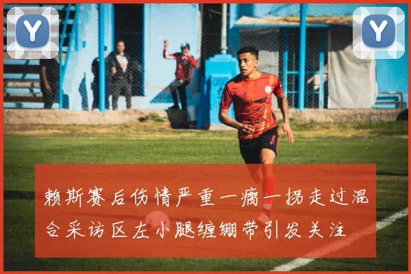 赖斯赛后伤情严重一瘸一拐走过混合采访区左小腿缠绷带引发关注