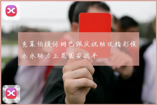 克莱伯模仿姆巴佩庆祝助攻精彩侯永永助力玉昆国安战平