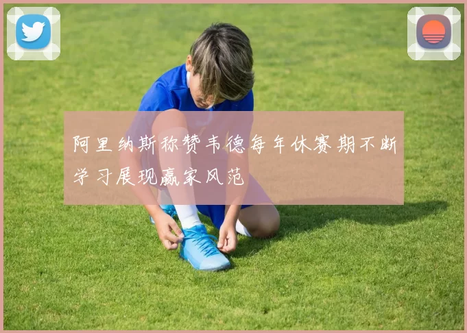 阿里纳斯称赞韦德每年休赛期不断学习展现赢家风范